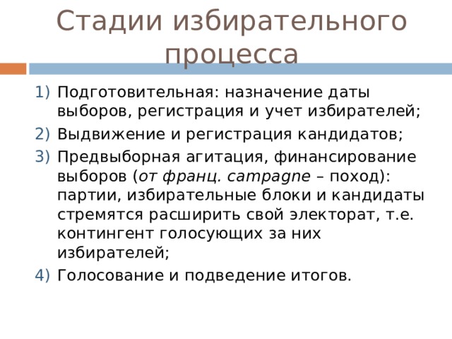Стадии избирательного процесса Подготовительная: назначение даты выборов, регистрация и учет избирателей; Выдвижение и регистрация кандидатов; Предвыборная агитация, финансирование выборов ( от франц. campagne – поход): партии, избирательные блоки и кандидаты стремятся расширить свой электорат, т.е. контингент голосующих за них избирателей; Голосование и подведение итогов. 