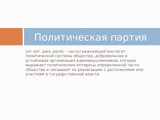 Политическая партия ( от лат. pars, partis – часть) важнейший институт политической системы общества, добровольная и устойчивая организация единомышленников, которая выражает политические интересы определенной части общества и связывает их реализацию с достижением или участием в государственной власти. 