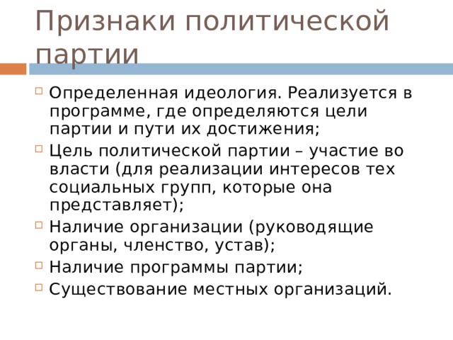 Признаки политической партии Определенная идеология. Реализуется в программе, где определяются цели партии и пути их достижения; Цель политической партии – участие во власти (для реализации интересов тех социальных групп, которые она представляет); Наличие организации (руководящие органы, членство, устав); Наличие программы партии; Существование местных организаций. 