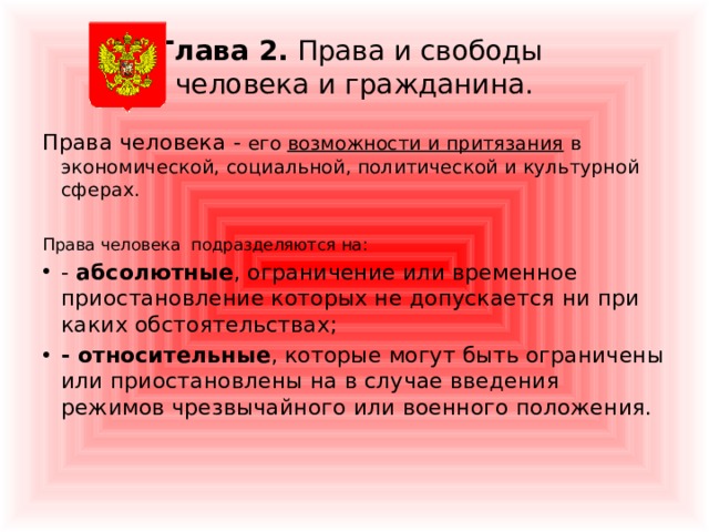 Глава 2. Права и свободы  человека и гражданина. Права человека - его возможности и притязания в экономической, социальной, политической и культурной сферах. Права человека подразделяются на: - абсолютные , ограничение или временное приостановление которых не допускается ни при каких обстоятельствах; - относительные , которые могут быть ограничены или приостановлены на в случае введения режимов чрезвычайного или военного положения.   