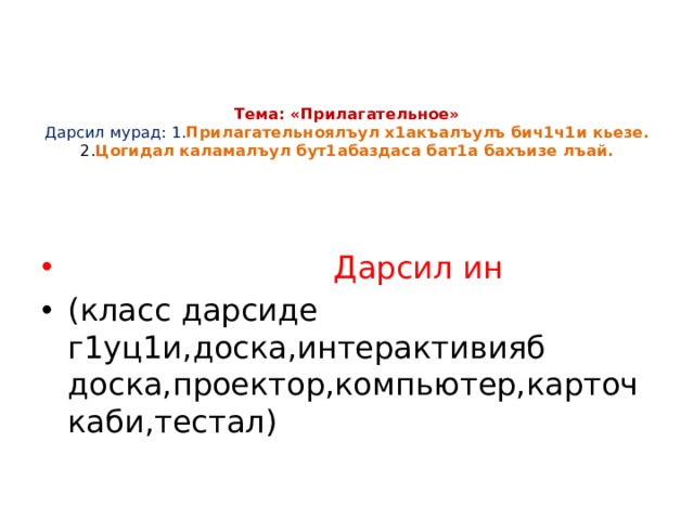    Тема: «Прилагательное»  Дарсил мурад: 1. Прилагательноялъул х1акъалъулъ бич1ч1и кьезе.  2. Цогидал каламалъул бут1абаздаса бат1а бахъизе лъай.     Дарсил ин (класс дарсиде г1уц1и,доска,интерактивияб доска,проектор,компьютер,карточкаби,тестал) 