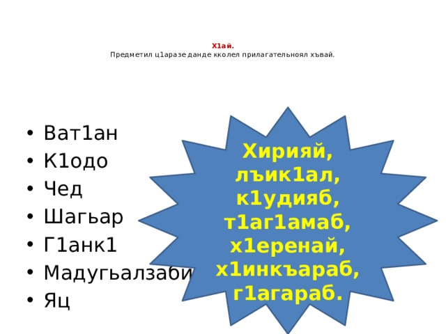    Х1ай.  Предметил ц1аразе данде кколел прилагательноял хъвай.   Хирияй, лъик1ал, к1удияб, т1аг1амаб, х1еренай, х1инкъараб, г1агараб. Ват1ан К1одо Чед Шагьар Г1анк1 Мадугьалзаби Яц 