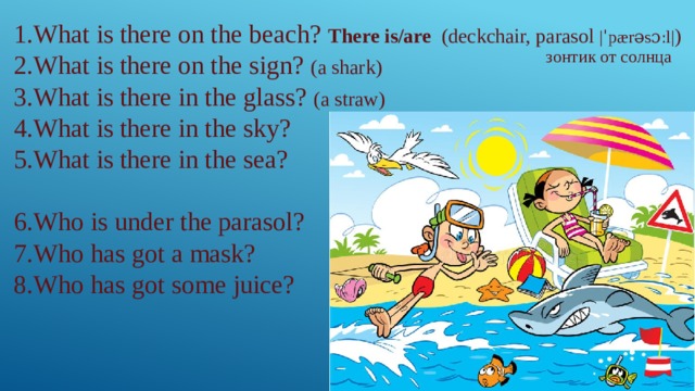 1.What is there on the beach? There is/are (deckchair, parasol |ˈpærəsɔːl| ) 2.What is there on the sign? (a shark) 3.What is there in the glass? (a straw) 4.What is there in the sky? 5.What is there in the sea? 6.Who is under the parasol? 7.Who has got a mask? 8.Who has got some juice? зонтик от солнца 