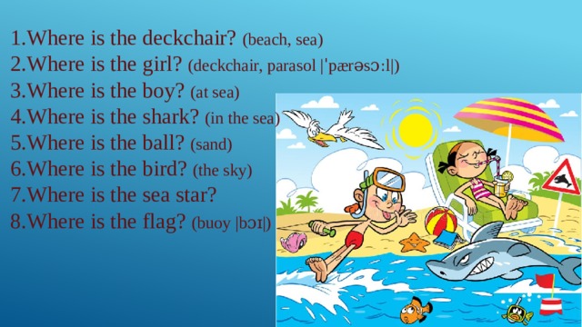 1.Where is the deckchair? (beach, sea) 2.Where is the girl? (deckchair, parasol |ˈpærəsɔːl|) 3.Where is the boy? (at sea) 4.Where is the shark? (in the sea) 5.Where is the ball? (sand) 6.Where is the bird? (the sky) 7.Where is the sea star? 8.Where is the flag? (buoy |bɔɪ|) 