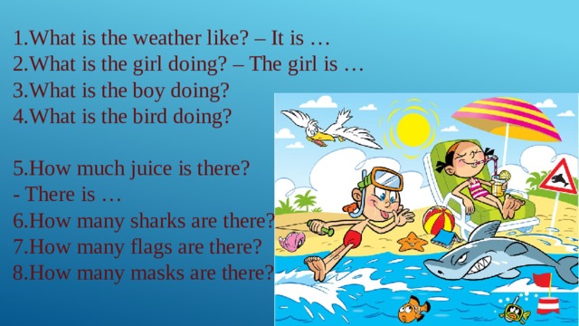 1.What is the weather like? – It is … 2.What is the girl doing? – The girl is … 3.What is the boy doing? 4.What is the bird doing? 5.How much juice is there? - There is … 6.How many sharks are there? 7.How many flags are there? 8.How many masks are there? 