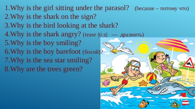 1.Why is the girl sitting under the parasol? (because – потому что) 2.Why is the shark on the sign? 3.Why is the bird looking at the shark? 4.Why is the shark angry? (tease |tiːz|  — дразнить) 5.Why is the boy smiling? 6.Why is the boy barefoot (босой)? 7.Why is the sea star smiling? 8.Why are the trees green? 