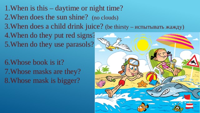 1.When is this – daytime or night time? 2.When does the sun shine? (no clouds) 3.When does a child drink juice? (be thirsty – испытывать жажду) 4.When do they put red signs? 5.When do they use parasols? 6.Whose book is it? 7.Whose masks are they? 8.Whose mask is bigger? 