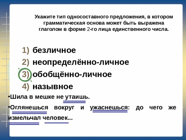 Укажите тип односоставного предложения, в котором грамматическая основа может быть выражена глаголом в повелительном наклонении. определённо-личное неопределённо-личное обобщённо-личное безличное Так забудь же про свою тревогу, не грусти так шибко обо  мне. Не ходи так часто на дорогу в старомодном ветхом шушуне .  (С. Есенин) Проверка 