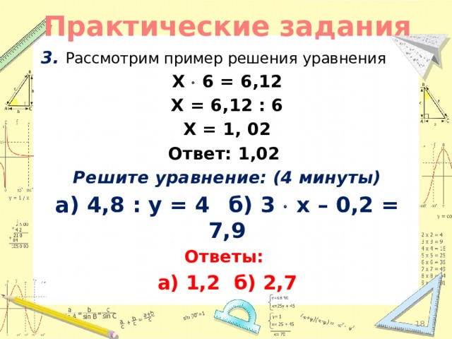 Практические задания 3.  Рассмотрим пример решения уравнения X  6 = 6,12 X = 6,12 : 6 X = 1, 02 Ответ: 1,02 Решите уравнение: (4 минуты) а) 4,8 : y = 4   б) 3  x – 0,2 = 7,9 Ответы: а) 1,2  б) 2,7