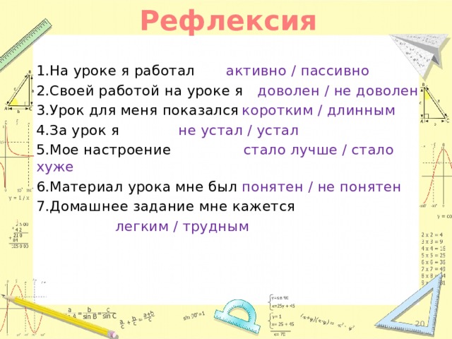 Рефлексия 1.На уроке я работал   активно / пассивно 2.Своей работой на уроке я  доволен / не доволен 3.Урок для меня показался  коротким / длинным 4.За урок я     не устал / устал 5.Мое настроение стало лучше / стало хуже 6.Материал урока мне был  понятен / не понятен 7.Домашнее задание мне кажется       легким / трудным