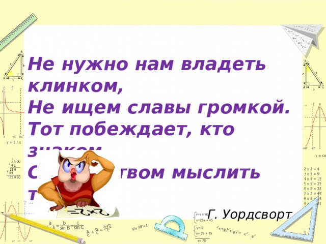 Не нужно нам владеть клинком,  Не ищем славы громкой.  Тот побеждает, кто знаком  С искусством мыслить тонким. Г. Уордсворт