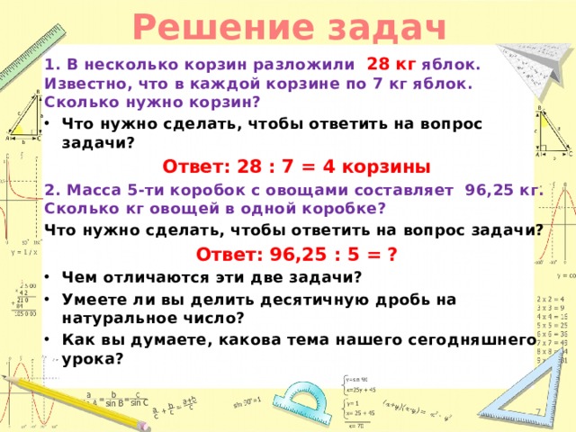 Решение задач 1. В несколько корзин разложили 28 кг яблок. Известно, что в каждой корзине по 7 кг яблок. Сколько нужно корзин? Что нужно сделать, чтобы ответить на вопрос задачи? Ответ: 28 : 7 = 4 корзины 2. Масса 5-ти коробок с овощами составляет 96,25 кг. Сколько кг овощей в одной коробке? Что нужно сделать, чтобы ответить на вопрос задачи? Ответ: 96,25 : 5 = ? Чем отличаются эти две задачи? Умеете ли вы делить десятичную дробь на натуральное число? Как вы думаете, какова тема нашего сегодняшнего урока?