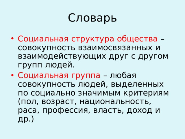 Словарь Социальная структура общества – совокупность взаимосвязанных и взаимодействующих друг с другом групп людей. Социальная группа – любая совокупность людей, выделенных по социально значимым критериям (пол, возраст, национальность, раса, профессия, власть, доход и др.) 