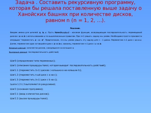 Задача . Составить рекурсивную программу, которая бы решала поставленную выше задачу о Ханойских башнях при количестве дисков, равном n (n = 1, 2, …).   Решение. Введем имена для шпилей: a, b, c . Пусть hanoi(n,a,b,c)  - искомая функция, возвращающая последовательность перемещений дисков с a на b c использованием c по вышеописанным правилам. При n=1 решать задачу мы умеем. Необходимо просто произвести операцию “переместить a на b ”. Предположим, что мы умеем решать эту задачу для n – 1 диска. Переместим n–1 диск с a на с . Далее, переместим один оставшийся диск с a на b и, наконец, переместим n–1 диск с c на b . Входные данные : количество дисков, находящихся на колышке a; Выходные данные : последовательность действий; Шаг0:{определение типа переменных}; Шаг1:{описание процедуры hanoi, которая выводит последовательность действий}; Шаг1.1:{переместить (n-1) дисков с колышка a на колышек b}; Шаг1.2:{переместить n-ый диск с a на c}; Шаг1.3:{переместить (n-1) диск с b на c}; (шаги 1.2-1.3 выполняются рекурсивно); Шаг2:{основная программа}; Шаг2.1:{ввод количества дисков}; Шаг2.2:{вызов процедуры hanoi}.  