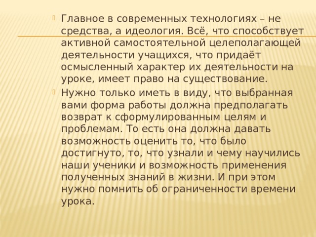 Главное в современных технологиях – не средства, а идеология. Всё, что способствует активной самостоятельной целеполагающей деятельности учащихся, что придаёт осмысленный характер их деятельности на уроке, имеет право на существование. Нужно только иметь в виду, что выбранная вами форма работы должна предполагать возврат к сформулированным целям и проблемам. То есть она должна давать возможность оценить то, что было достигнуто, то, что узнали и чему научились наши ученики и возможность применения полученных знаний в жизни. И при этом нужно помнить об ограниченности времени урока. 