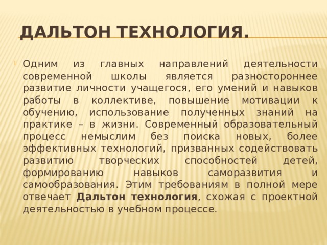  Дальтон технология. Одним из главных направлений деятельности современной школы является разностороннее развитие личности учащегося, его умений и навыков работы в коллективе, повышение мотивации к обучению, использование полученных знаний на практике – в жизни. Современный образовательный процесс немыслим без поиска новых, более эффективных технологий, призванных содействовать развитию творческих способностей детей, формированию навыков саморазвития и самообразования. Этим требованиям в полной мере отвечает Дальтон технология , схожая с проектной деятельностью в учебном процессе. 