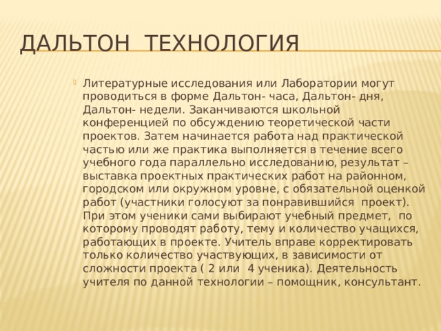 Дальтон технология Литературные исследования или Лаборатории могут проводиться в форме Дальтон- часа, Дальтон- дня, Дальтон- недели. Заканчиваются школьной конференцией по обсуждению теоретической части проектов. Затем начинается работа над практической частью или же практика выполняется в течение всего учебного года параллельно исследованию, результат – выставка проектных практических работ на районном, городском или окружном уровне, с обязательной оценкой работ (участники голосуют за понравившийся проект). При этом ученики сами выбирают учебный предмет, по которому проводят работу, тему и количество учащихся, работающих в проекте. Учитель вправе корректировать только количество участвующих, в зависимости от сложности проекта ( 2 или 4 ученика). Деятельность учителя по данной технологии – помощник, консультант. 