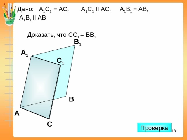 Дано:  А 1 С 1  =  АС, А 1 С 1  II АС, А 1 В 1 = АВ,  А 1 В 1 II АВ  Доказать, что C С 1 = В B 1 В 1 А 1 С 1 «Дидактические материалы по геометрии для 10 класса». Зив Б.Г. В А С Проверка 16 16 