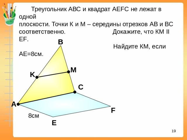  Треугольник АВС и квадрат А EFC не лежат в одной плоскости. Точки К и М – середины отрезков АВ и ВС соответственно. Докажите, что КМ II EF .  Найдите КМ, если АЕ=8см. В M K С «Математика. Самостоятельные м контрольные работы по геометрии для 11 класса». Ершова А.П., Голобородько В.В. А F 8см Е 16 16 