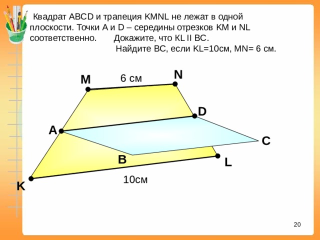  Квадрат АВС D и трапеция KMNL не лежат в одной плоскости. Точки A и D – середины отрезков KM и NL соответственно. Докажите, что К L II BC .  Найдите BC , если KL = 10 см , MN = 6 см. N 6 см M D А С С В L «Математика. Самостоятельные м контрольные работы по геометрии для 11 класса». Ершова А.П., Голобородько В.В. 10 см K 16 16 