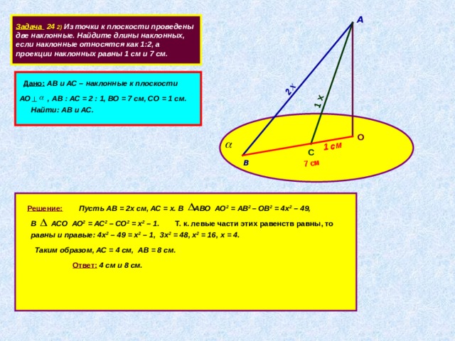2 х 1 х 7 см 1 см А  Задача 24 2) Из точки к плоскости проведены две наклонные. Найдите длины наклонных, если наклонные относятся как 1:2, а проекции наклонных равны 1 см и 7 см.  Дано:  АВ и АС – наклонные к плоскости  АО , АВ : АС = 2 : 1, ВО = 7 см, СО = 1 см. Найти: АВ и АС.  О  С  В                     Решение:  Пусть АВ = 2х см, АС = х. В АВО АО 2 = АВ 2 – ОВ 2 = 4х 2 – 49, В АСО АО 2 = АС 2 – СО 2 = х 2 – 1. Т. к. левые части этих равенств равны, то равны и правые: 4х 2 – 49 = х 2 – 1, 3х 2 = 48, х 2 = 16, х = 4.  Таким образом, АС = 4 см, АВ = 8 см. Ответ:  4 см и 8 см.   