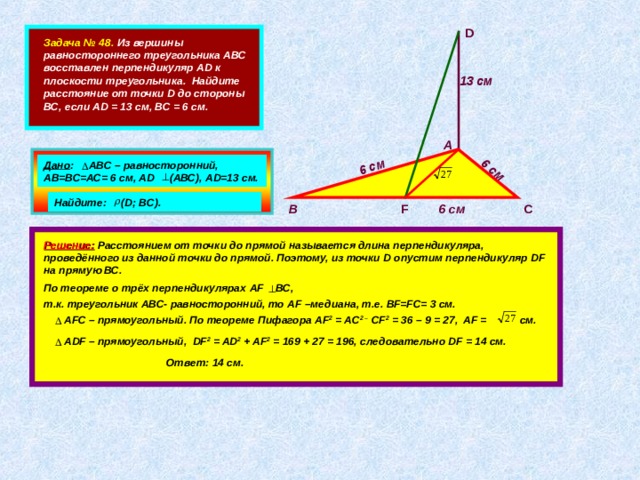6 см 6 см 13 см D  Задача № 48. Из вершины равностороннего треугольника АВС восставлен перпендикуляр AD к плоскости треугольника. Найдите расстояние от точки D до стороны ВС, если AD = 13 см, ВС = 6 см. А   Дано : АВС – равносторонний, АВ=ВС=АС= 6 см, А D (АВС), А D= 13 см. Найдите: ( D; BC). С 6 см F В         Решение:  Расстоянием от точки до прямой называется длина перпендикуляра, проведённого из данной точки до прямой. Поэтому, из точки D опустим перпендикуляр DF на прямую ВС. По теореме о трёх перпендикулярах AF BC,  т.к. треугольник АВС- равносторонний, то А F –медиана, т.е. BF=FC= 3 см.  А FC – прямоугольный. По теореме Пифагора AF 2 = AC 2 – CF 2 = 36 – 9 = 27, AF = см.  ADF – прямоугольный, DF 2 = AD 2 + AF 2 = 169 + 27 = 196, следовательно DF = 14 см. Ответ: 14 см. 