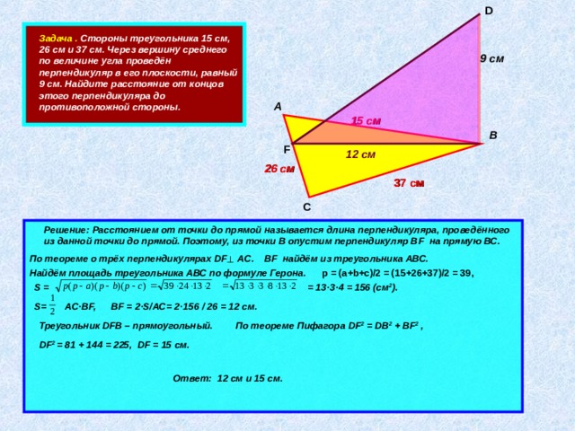 D    Задача . Стороны треугольника 15 см, 26 см и 37 см. Через вершину среднего по величине угла проведён перпендикуляр в его плоскости, равный 9 см. Найдите расстояние от концов этого перпендикуляра до противоположной стороны. 9 см А 15  см В F 12 см 26 см 37 см С        Решение: Расстоянием от точки до прямой называется длина перпендикуляра, проведённого из данной точки до прямой. Поэтому, из точки В опустим перпендикуляр В F на прямую ВС.   BF найдём из треугольника АВС. По теореме о трёх перпендикулярах DF AC. p = (a+b+c) /2 = (15+2 6 + 3 7) /2 = 39 , Найдём площадь треугольника АВС по формуле Герона.    = 13 · 3 · 4 = 156 (см 2 ). S =  S= AC · BF, BF = 2 · S/AC= 2 · 156 / 26 = 12 см. Треугольник DFB – прямоугольный. По теореме Пифагора  DF 2 = DB 2 + BF 2 , DF 2 = 81 + 144 = 225, DF = 15 см. Ответ: 12 см и 15 см. 