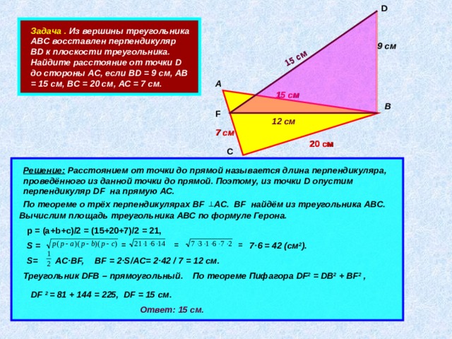 D  15 см   Задача . Из вершины треугольника АВС восставлен перпендикуляр В D к плоскости треугольника. Найдите расстояние от точки D до стороны АС, если В D = 9 см, АВ = 15 см, ВС = 20 см, АС = 7 см. 9 см А 15  см В F 12 см 7 см 20 см С  Решение: Расстоянием от точки до прямой называется длина перпендикуляра, проведённого из данной точки до прямой. Поэтому, из точки D опустим перпендикуляр DF на прямую АС.       По теореме о трёх перпендикулярах BF AC. BF найдём из треугольника АВС. Вычислим площадь треугольника АВС по формуле Герона.   p = (a+b+c) /2 = (15+20+7) /2 = 21, = = =  7 · 6 = 42 (см 2 ). S =   S= AC · BF, BF = 2 · S/AC= 2 · 42 / 7 = 12 см. Треугольник DFB – прямоугольный. По теореме Пифагора DF 2 = DB 2 + BF 2 , DF  2 = 81 + 144 = 225, DF = 15 см. Ответ: 15 см. 