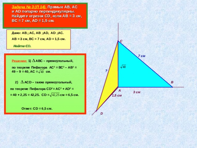    Задача № 3 (П 14).  Прямые АВ, АС и AD попарно перпендикулярны. Найдите отрезок CD , если АВ = 3 см, ВС = 7 см, А D = 1,5 см.  Дано: АВ АС, АВ А D, AD AC. АВ = 3 см, ВС = 7 см, А D  =  1,5 см. С  Найти CD. 7 см  Решение:  1) АВС – прямоугольный, по теореме Пифагора АС 2 = ВС 2 – АВ 2 = 49 – 9 = 40, АС = см.  ?         В 2) АС D – также прямоугольный, по теореме Пифагора С D 2 = AC 2 + AD 2 = = 40 + 2 ,25 = 42,25. CD = c м = 6,5 см. А 3 см 1,5 см Ответ: CD = 6,5 см. D 