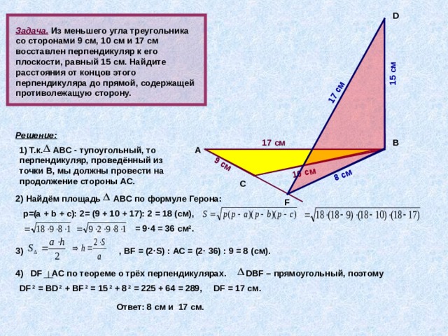 9 см 10 см   8 см 15 см 17 см D  Задача.  Из меньшего угла треугольника со сторонами 9 см, 10 см и 17 см восставлен перпендикуляр к его плоскости, равный 15 см. Найдите расстояния от концов этого перпендикуляра до прямой, содержащей противолежащую сторону. Решение: В 17 см 1) Т.к. АВС - тупоугольный, то перпендикуляр, проведённый из точки В, мы должны провести на продолжение стороны АС. А           С 2) Найдём площадь АВС по формуле Герона: F  p=(a + b + c) : 2= (9 + 10 + 17): 2 = 18 (см), = 9 · 4 = 36 см 2 . 3)  , В F = (2 · S) : АС = (2 · 36) : 9 = 8 (см).  DBF – прямоугольный, поэтому DF AC по теореме о трёх перпендикулярах. 4) DF 2 = BD 2 + BF 2 = 15 2 + 8 2 = 225 + 64 = 289, DF = 17 см. Ответ: 8 см и 17 см. 