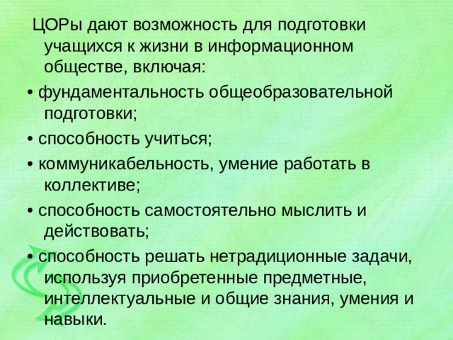  ЦОРы дают возможность для подготовки учащихся к жизни в информационном обществе, включая: • фундаментальность общеобразовательной подготовки; • способность учиться; • коммуникабельность, умение работать в коллективе; • способность самостоятельно мыслить и действовать; • способность решать нетрадиционные задачи, используя приобретенные предметные, интеллектуальные и общие знания, умения и навыки. 