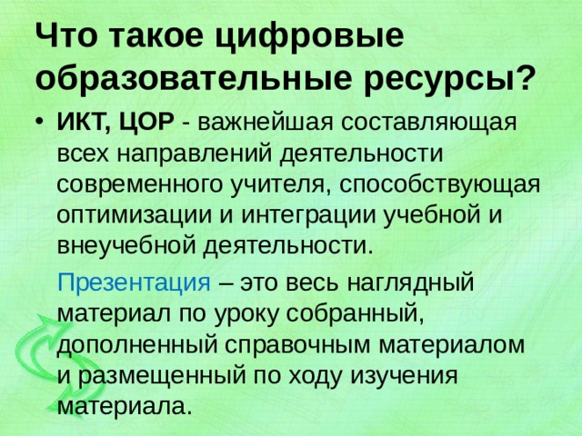 Что такое цифровые образовательные ресурсы? ИКТ, ЦОР - важнейшая составляющая всех направлений деятельности современного учителя, способствующая оптимизации и интеграции учебной и внеучебной деятельности.  Презентация – это весь наглядный материал по уроку собранный, дополненный справочным материалом и размещенный по ходу изучения материала. 