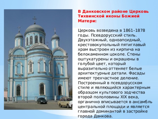 В Данковском районе Церковь Тихвинской иконы Божией Матери:   Церковь возведена в 1861–1878 годы. Псевдорусский стиль. Двухэтажный, одноапсидный, крестовокупольный пятиглавый храм выстроен из кирпича на белокаменном цоколе. Стены оштукатурены и окрашены в голубой цвет, который выразительно оттеняет белые архитектурные детали. Фасады имеют трехчастное деление. Построенный в псевдорусском стиле и являющийся характерным образцом культового зодчества второй пололовины XIX века, органично вписывается в ансамбль центральной площади и является главной доминантой в застройке города Данкова. 