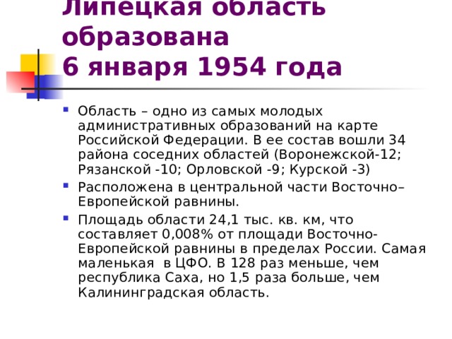 Липецкая область образована  6 января 1954 года  Область – одно из самых молодых административных образований на карте Российской Федерации. В ее состав вошли 34 района соседних областей (Воронежской-12; Рязанской -10; Орловской -9; Курской -3) Расположена в центральной части Восточно–Европейской равнины. Площадь области 24,1 тыс. кв. км, что составляет 0,008% от площади Восточно-Европейской равнины в пределах России. Самая маленькая в ЦФО. В 128 раз меньше, чем республика Саха, но 1,5 раза больше, чем Калининградская область. 