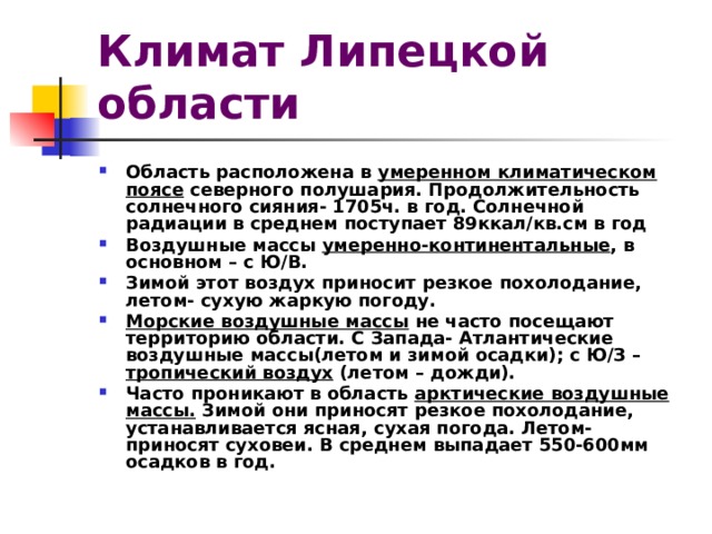 Климат Липецкой области Область расположена в умеренном климатическом поясе северного полушария. Продолжительность солнечного сияния- 1705ч. в год. Солнечной радиации в среднем поступает 89ккал/кв.см в год Воздушные массы умеренно-континентальные , в основном – с Ю/В. Зимой этот воздух приносит резкое похолодание, летом- сухую жаркую погоду. Морские воздушные массы не часто посещают территорию области. С Запада- Атлантические воздушные массы(летом и зимой осадки); с Ю/З – тропический воздух (летом – дожди). Часто проникают в область арктические воздушные массы. Зимой они приносят резкое похолодание, устанавливается ясная, сухая погода. Летом- приносят суховеи. В среднем выпадает 550-600мм осадков в год.  