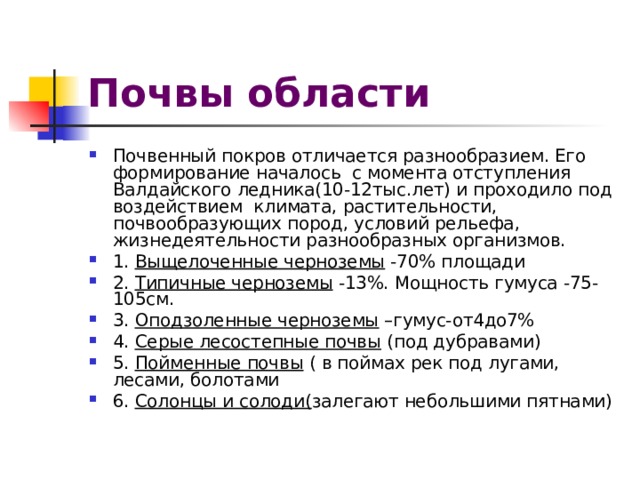 Почвы области Почвенный покров отличается разнообразием. Его формирование началось с момента отступления Валдайского ледника(10-12тыс.лет) и проходило под воздействием климата, растительности, почвообразующих пород, условий рельефа, жизнедеятельности разнообразных организмов. 1. Выщелоченные черноземы -70% площади 2. Типичные черноземы -13%. Мощность гумуса -75-105см. 3. Оподзоленные черноземы –гумус-от4до7% 4. Серые лесостепные почвы (под дубравами) 5. Пойменные почвы ( в поймах рек под лугами, лесами, болотами 6. Солонцы и солоди( залегают небольшими пятнами) 