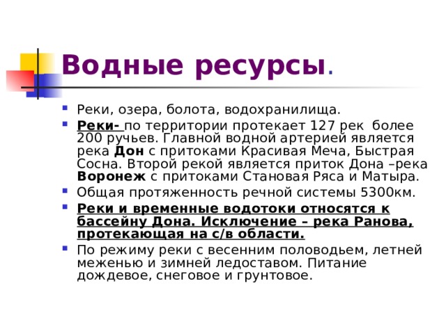 Водные ресурсы . Реки, озера, болота, водохранилища. Реки- по территории протекает 127 рек более 200 ручьев. Главной водной артерией является река Дон с притоками Красивая Меча, Быстрая Сосна. Второй рекой является приток Дона –река Воронеж с притоками Становая Ряса и Матыра. Общая протяженность речной системы 5300км. Реки и временные водотоки относятся к бассейну Дона. Исключение – река Ранова, протекающая на с/в области. По режиму реки с весенним половодьем, летней меженью и зимней ледоставом. Питание дождевое, снеговое и грунтовое. 