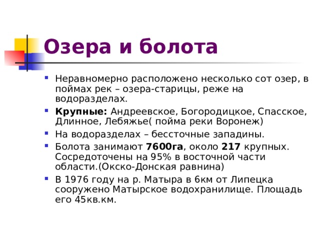 Озера и болота Неравномерно расположено несколько сот озер, в поймах рек – озера-старицы, реже на водоразделах. Крупные: Андреевское, Богородицкое, Спасское, Длинное, Лебяжье( пойма реки Воронеж) На водоразделах – бессточные западины. Болота занимают 7600га , около 217 крупных. Сосредоточены на 95% в восточной части области.(Окско-Донская равнина) В 1976 году на р. Матыра в 6км от Липецка сооружено Матырское водохранилище. Площадь его 45кв.км. 