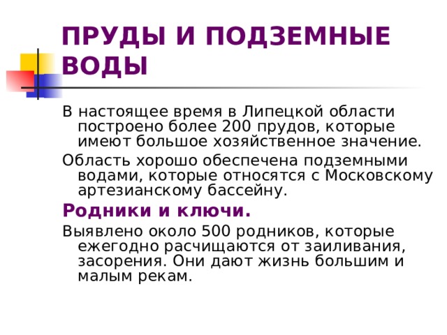 ПРУДЫ И ПОДЗЕМНЫЕ ВОДЫ В настоящее время в Липецкой области построено более 200 прудов, которые имеют большое хозяйственное значение. Область хорошо обеспечена подземными водами, которые относятся с Московскому артезианскому бассейну. Родники и ключи. Выявлено около 500 родников, которые ежегодно расчищаются от заиливания, засорения. Они дают жизнь большим и малым рекам. 