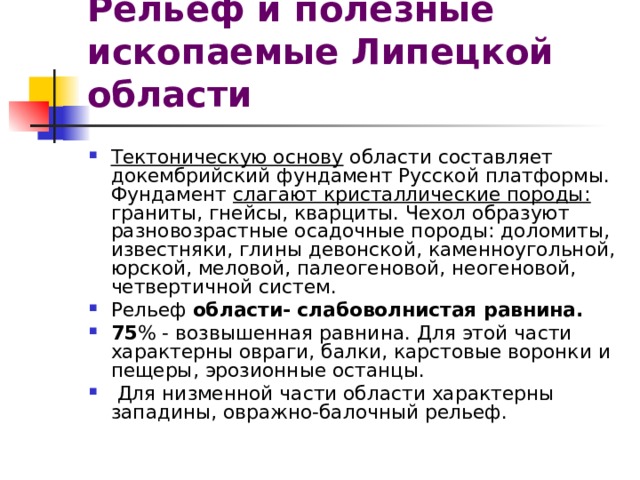 Рельеф и полезные ископаемые Липецкой области Тектоническую основу области составляет докембрийский фундамент Русской платформы. Фундамент слагают кристаллические породы: граниты, гнейсы, кварциты. Чехол образуют разновозрастные осадочные породы: доломиты, известняки, глины девонской, каменноугольной, юрской, меловой, палеогеновой, неогеновой, четвертичной систем. Рельеф области- слабоволнистая равнина. 75 % - возвышенная равнина. Для этой части характерны овраги, балки, карстовые воронки и пещеры, эрозионные останцы.  Для низменной части области характерны западины, овражно-балочный рельеф. 