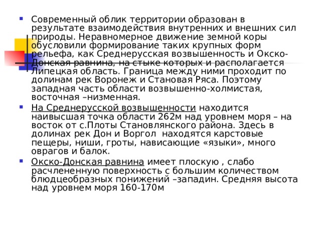 Современный облик территории образован в результате взаимодействия внутренних и внешних сил природы. Неравномерное движение земной коры обусловили формирование таких крупных форм рельефа, как Среднерусская возвышенность и Окско-Донская равнина, на стыке которых и располагается Липецкая область. Граница между ними проходит по долинам рек Воронеж и Становая Ряса. Поэтому западная часть области возвышенно-холмистая, восточная –низменная. На Среднерусской возвышенности находится наивысшая точка области 262м над уровнем моря – на восток от с.Плоты Становлянского района. Здесь в долинах рек Дон и Воргол находятся карстовые пещеры, ниши, гроты, нависающие «языки», много оврагов и балок. Окско-Донская равнина имеет плоскую , слабо расчлененную поверхность с большим количеством блюдцеобразных понижений –западин. Средняя высота над уровнем моря 160-170м 