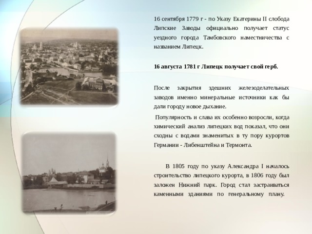  16 сентября 1779 г - по Указу Екатерины II слобода Липские Заводы официально получает статус уездного города Тамбовского наместничества с названием Липецк.  16 августа 1781 г Липецк получает свой герб.  После закрытия здешних железоделательных заводов именно минеральные источники как бы дали городу новое дыхание.  Популярность и слава их особенно возросли, когда химический анализ липецких вод показал, что они сходны с водами знаменитых в ту пору курортов Германии - Либенштейна и Термонта.  В 1805 году по указу Александра I началось строительство липецкого курорта, в 1806 году был заложен Нижний парк. Город стал застраиваться каменными зданиями по генеральному плану.   