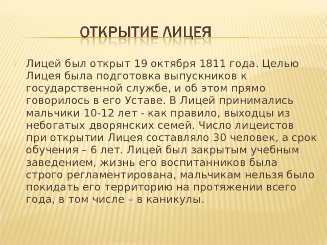 Лицей был открыт 19 октября 1811 года. Целью Лицея была подготовка выпускников к государственной службе, и об этом прямо говорилось в его Уставе. В Лицей принимались мальчики 10-12 лет - как правило, выходцы из небогатых дворянских семей. Число лицеистов при открытии Лицея составляло 30 человек, а срок обучения – 6 лет. Лицей был закрытым учебным заведением, жизнь его воспитанников была строго регламентирована, мальчикам нельзя было покидать его территорию на протяжении всего года, в том числе – в каникулы.  