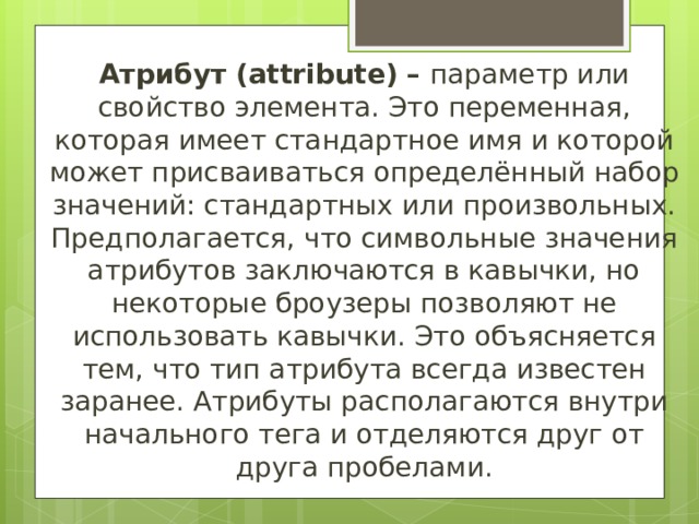 Атрибут ( attribute ) – параметр или свойство элемента. Это переменная, которая имеет стандартное имя и которой может присваиваться определённый набор значений: стандартных или произвольных. Предполагается, что символьные значения атрибутов заключаются в кавычки, но некоторые броузеры позволяют не использовать кавычки. Это объясняется тем, что тип атрибута всегда известен заранее. Атрибуты располагаются внутри начального тега и отделяются друг от друга пробелами. 