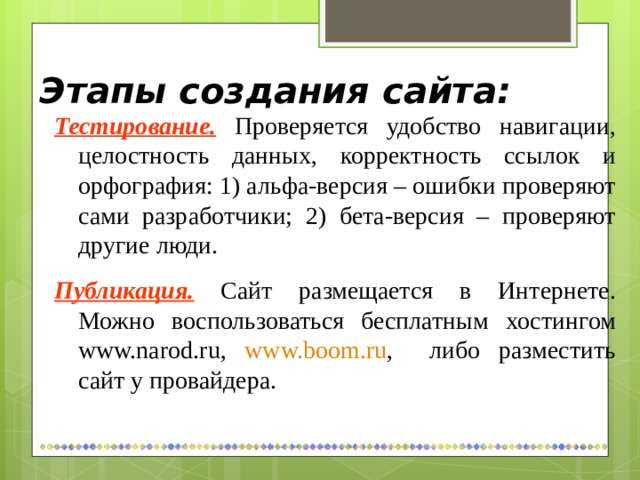 Этапы создания сайта: Тестирование.  Проверяется удобство навигации, целостность данных, корректность ссылок и орфография: 1) альфа-версия – ошибки проверяют сами разработчики; 2) бета-версия – проверяют другие люди. Публикация.  Сайт размещается в Интернете. Можно воспользоваться бесплатным хостингом www.narod.ru , www.boom.ru , либо разместить сайт у провайдера. 