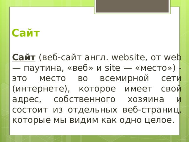 Сайт Сайт  (веб-сайт англ. website, от web — паутина, «веб» и site — «место») - это место во всемирной сети (интернете), которое имеет свой адрес, собственного хозяина и состоит из отдельных веб-страниц, которые мы видим как одно целое. 