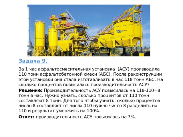 Задача 9.  За 1 час асфальтосмесительная установка (АСУ) производила 110 тонн асфальтобетонной смеси (АБС). После реконструкции этой установки она стала изготавливать в час 118 тонн АБС. На сколько процентов повысилась производительность АСУ? Решение:  Производительность АСУ повысилась на 118-110=8 тонн в час. Нужно узнать, сколько процентов от 110 тонн составляют 8 тонн. Для того чтобы узнать, сколько процентов число 8 составляет от числа 110 нужно число 8 разделить на 110 и результат умножить на 100%. Ответ: производительность АСУ повысилась на 7%. 