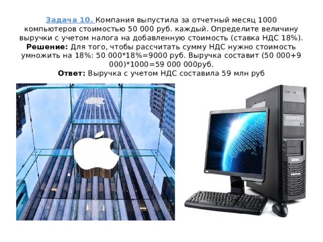 Задача 10. Компания выпустила за отчетный месяц 1000 компьютеров стоимостью 50 000 руб. каждый. Определите величину выручки с учетом налога на добавленную стоимость (ставка НДС 18%).  Решение: Для того, чтобы рассчитать сумму НДС нужно стоимость умножить на 18%: 50 000*18%=9000 руб. Выручка составит (50 000+9 000)*1000=59 000 000руб.  Ответ: Выручка с учетом НДС составила 59 млн руб   