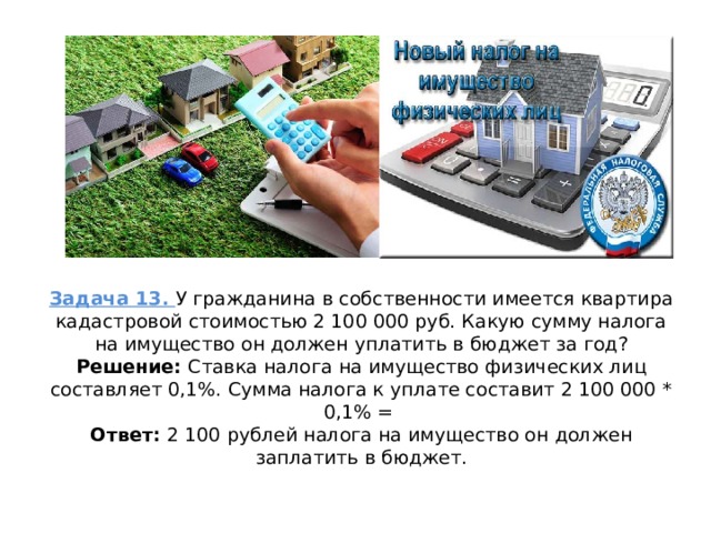 Задача 13. У гражданина в собственности имеется квартира кадастровой стоимостью 2 100 000 руб. Какую сумму налога на имущество он должен уплатить в бюджет за год?  Решение: Ставка налога на имущество физических лиц составляет 0,1%. Сумма налога к уплате составит 2 100 000 * 0,1% =  Ответ: 2 100 рублей налога на имущество он должен заплатить в бюджет.   