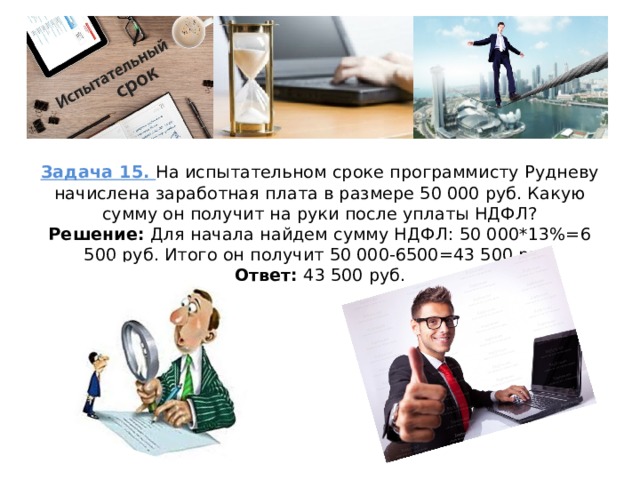 Задача 15. На испытательном сроке программисту Рудневу начислена заработная плата в размере 50 000 руб. Какую сумму он получит на руки после уплаты НДФЛ?  Решение: Для начала найдем сумму НДФЛ: 50 000*13%=6 500 руб. Итого он получит 50 000-6500=43 500 руб.  Ответ: 43 500 руб.   